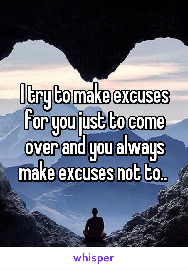 I try to make excuses for you just to come over and you always make excuses not to.. 