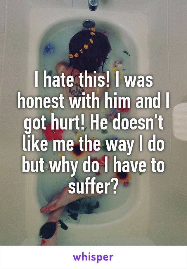 I hate this! I was honest with him and I got hurt! He doesn't like me the way I do but why do I have to suffer?