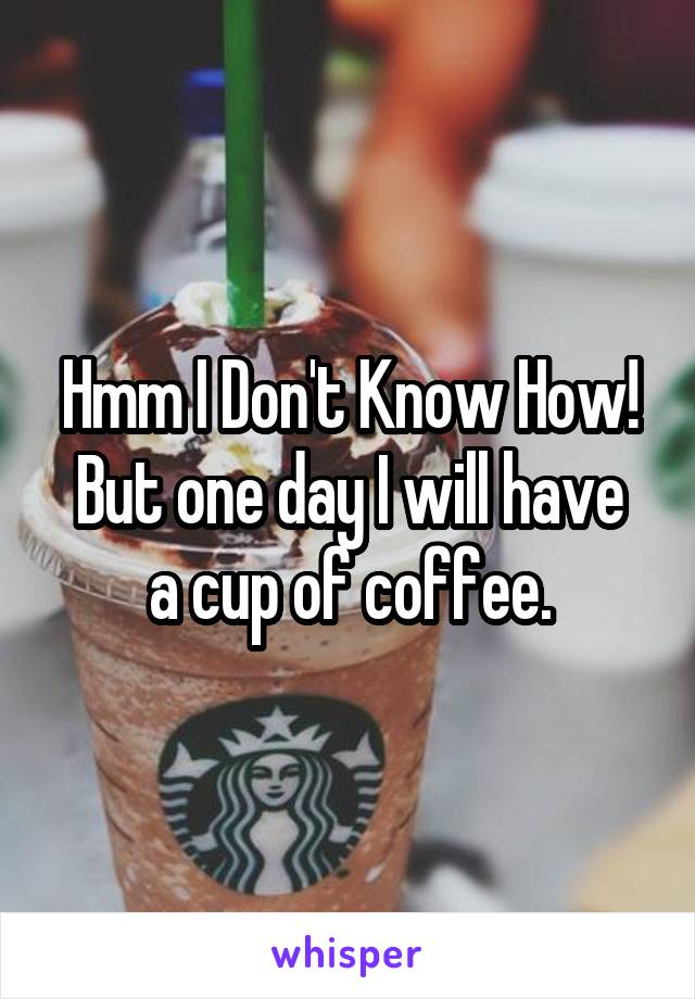 Hmm I Don't Know How!
But one day I will have a cup of coffee.