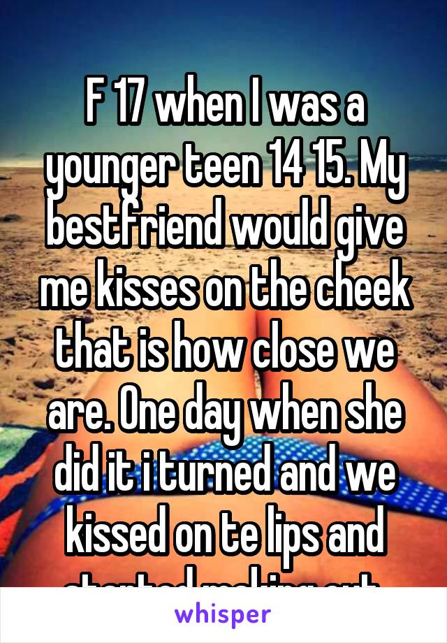 
F 17 when I was a younger teen 14 15. My bestfriend would give me kisses on the cheek that is how close we are. One day when she did it i turned and we kissed on te lips and started making out.