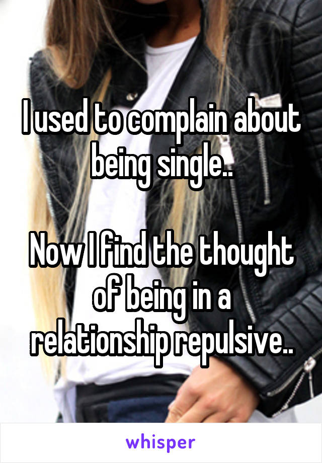 I used to complain about being single..

Now I find the thought of being in a relationship repulsive..