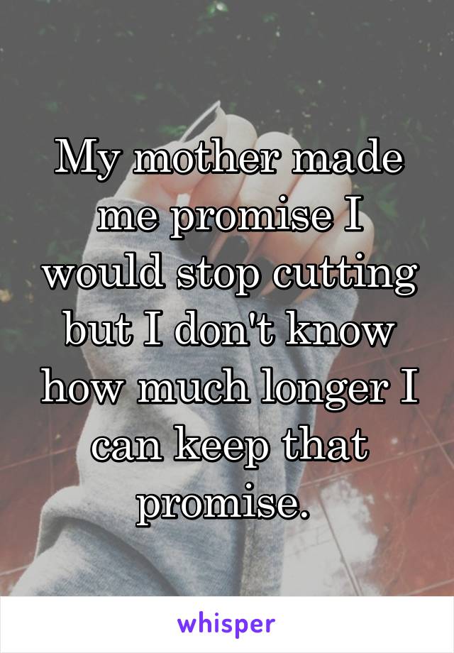 My mother made me promise I would stop cutting but I don't know how much longer I can keep that promise. 