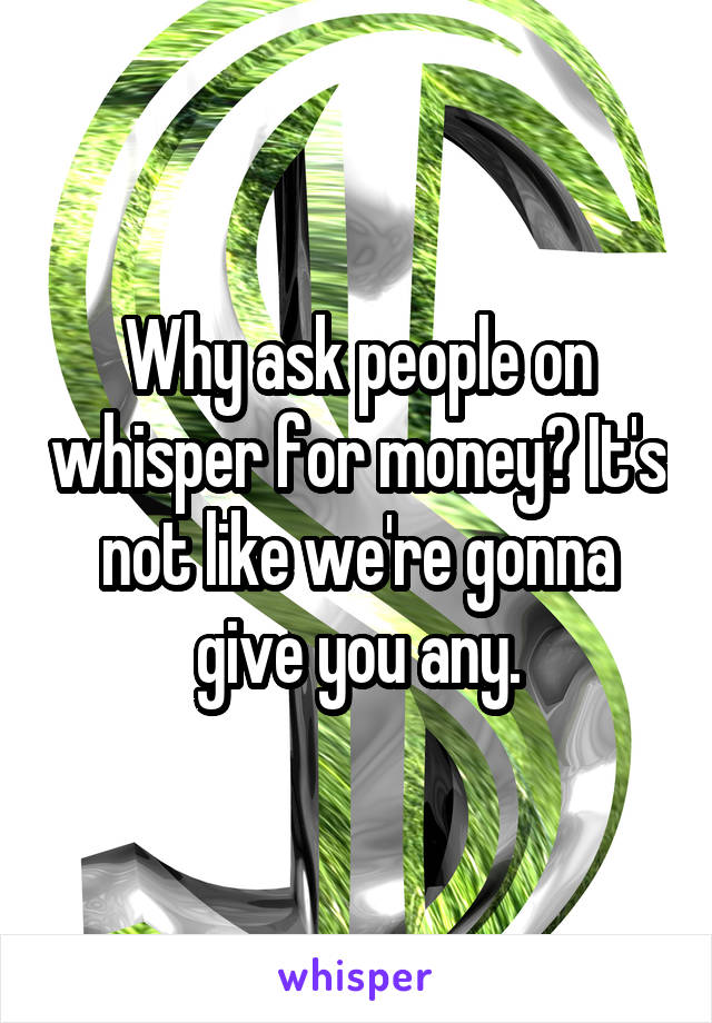 Why ask people on whisper for money? It's not like we're gonna give you any.