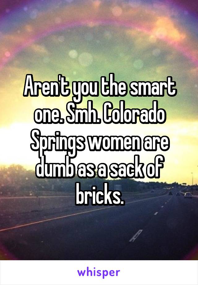 Aren't you the smart one. Smh. Colorado Springs women are dumb as a sack of bricks.