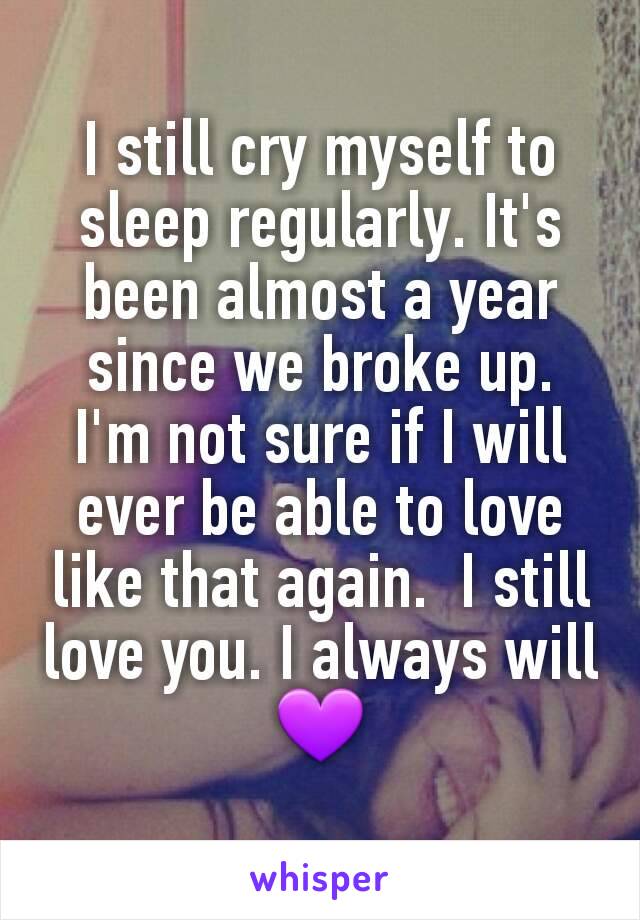 I still cry myself to sleep regularly. It's been almost a year since we broke up. I'm not sure if I will ever be able to love like that again.  I still love you. I always will 💜