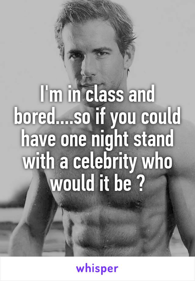 I'm in class and bored....so if you could have one night stand with a celebrity who would it be 💜