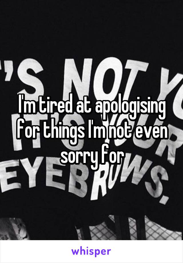 I'm tired at apologising for things I'm not even sorry for