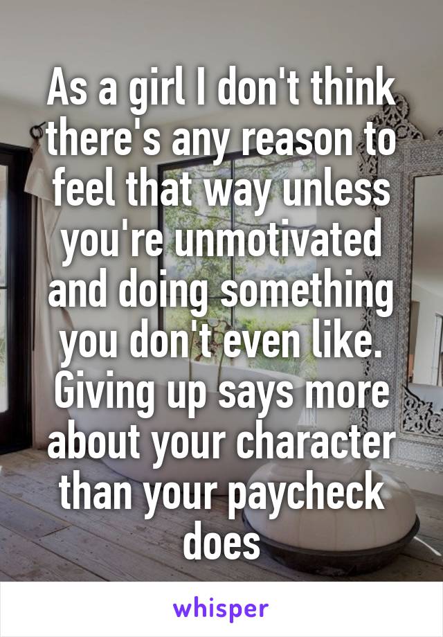 As a girl I don't think there's any reason to feel that way unless you're unmotivated and doing something you don't even like. Giving up says more about your character than your paycheck does