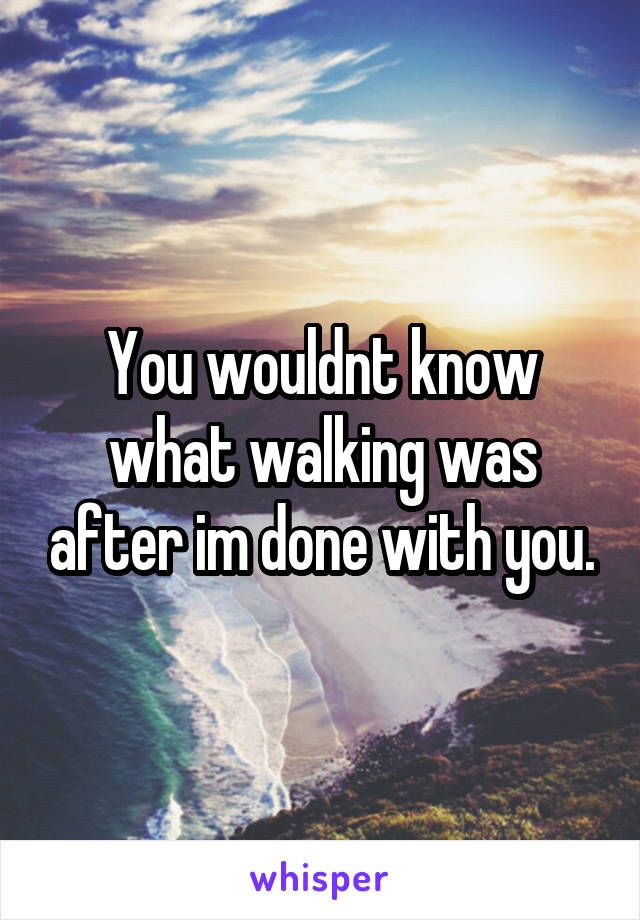 You wouldnt know what walking was after im done with you.