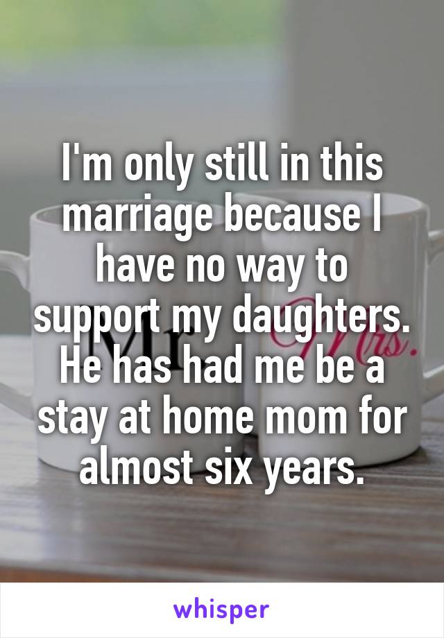 I'm only still in this marriage because I have no way to support my daughters. He has had me be a stay at home mom for almost six years.