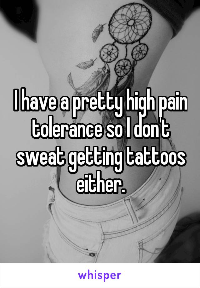 I have a pretty high pain tolerance so I don't sweat getting tattoos either.