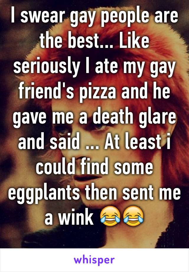 I swear gay people are the best... Like seriously I ate my gay friend's pizza and he gave me a death glare and said ... At least i could find some eggplants then sent me a wink 😂😂 