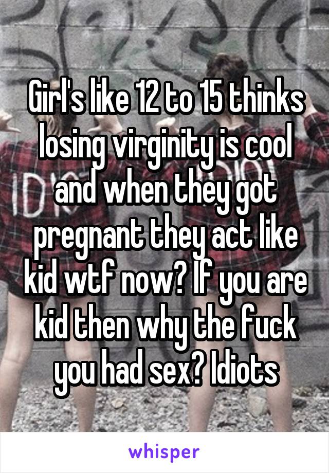 Girl's like 12 to 15 thinks losing virginity is cool and when they got pregnant they act like kid wtf now? If you are kid then why the fuck you had sex? Idiots