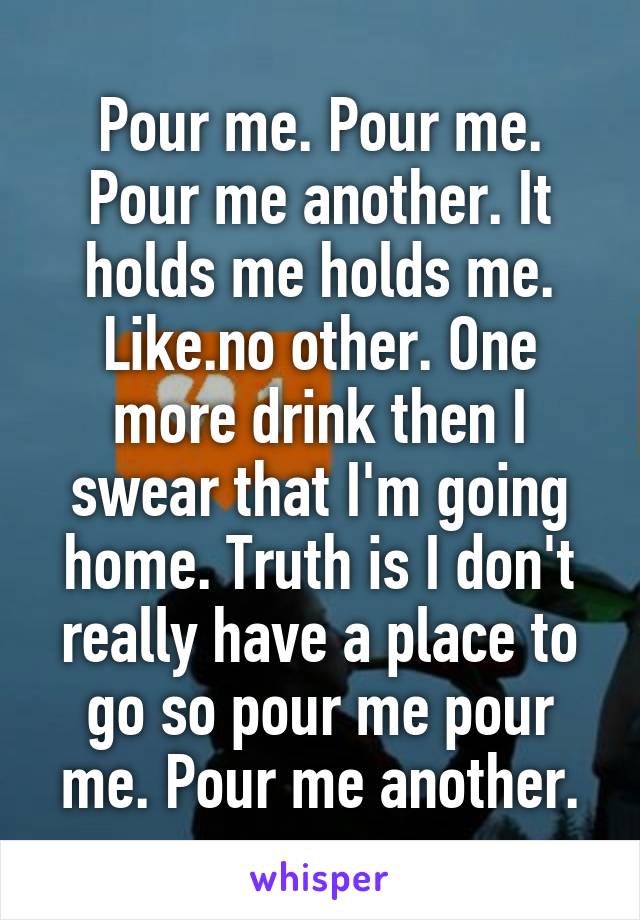 Pour me. Pour me. Pour me another. It holds me holds me. Like.no other. One more drink then I swear that I'm going home. Truth is I don't really have a place to go so pour me pour me. Pour me another.