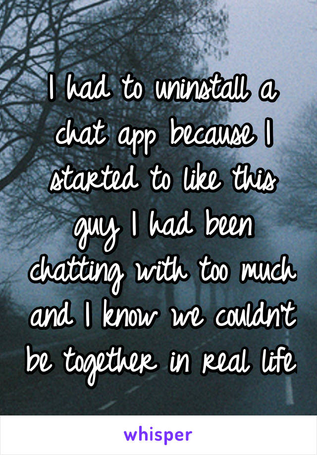 I had to uninstall a chat app because I started to like this guy I had been chatting with too much and I know we couldn't be together in real life.