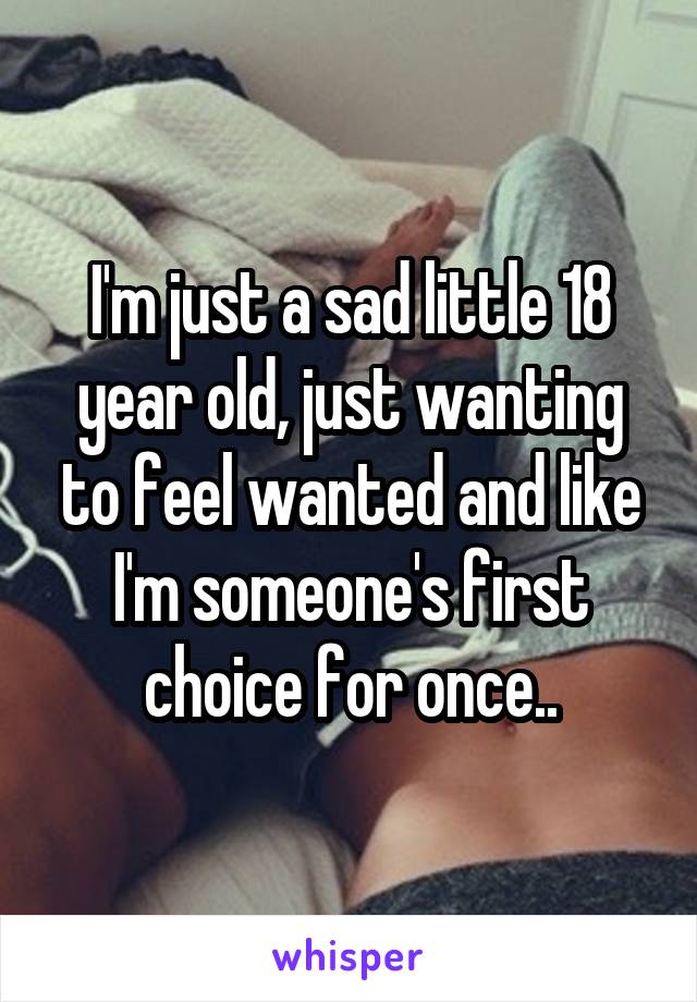 I'm just a sad little 18 year old, just wanting to feel wanted and like I'm someone's first choice for once..