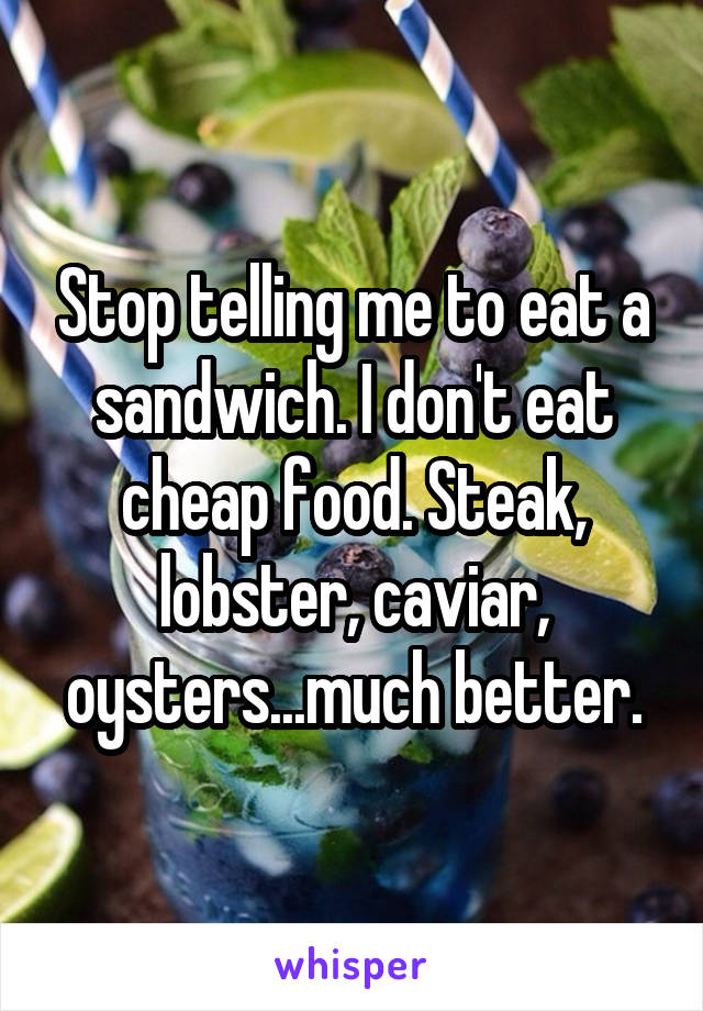 Stop telling me to eat a sandwich. I don't eat cheap food. Steak, lobster, caviar, oysters...much better.