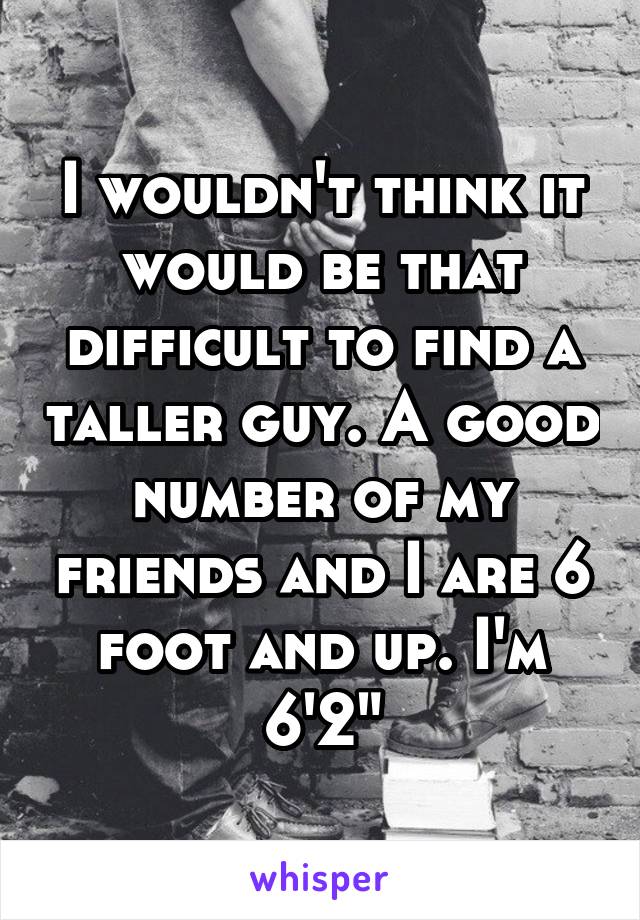 I wouldn't think it would be that difficult to find a taller guy. A good number of my friends and I are 6 foot and up. I'm 6'2"