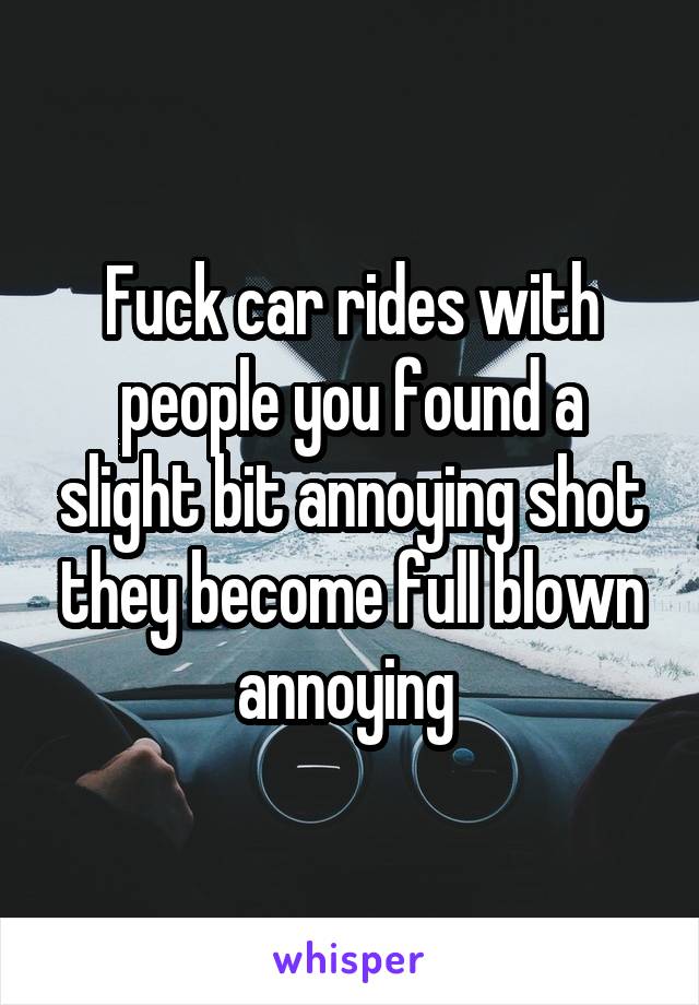 Fuck car rides with people you found a slight bit annoying shot they become full blown annoying 