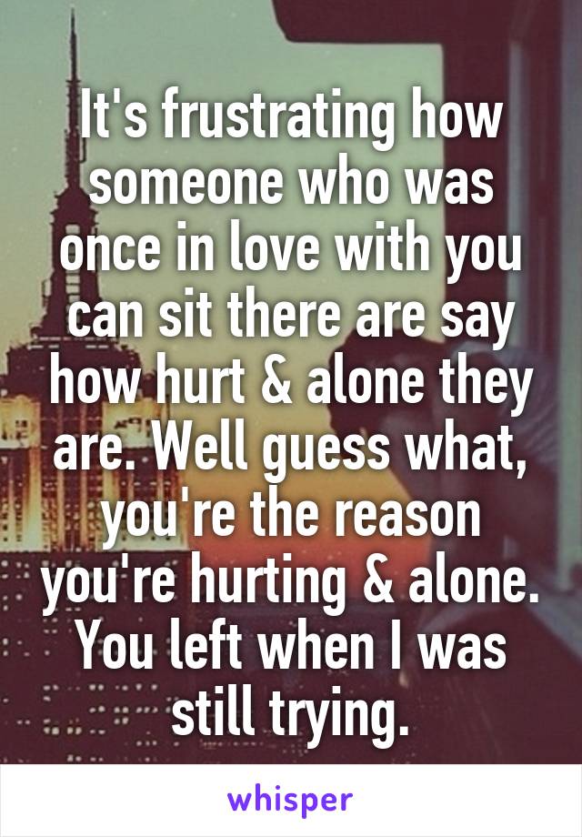 It's frustrating how someone who was once in love with you can sit there are say how hurt & alone they are. Well guess what, you're the reason you're hurting & alone. You left when I was still trying.