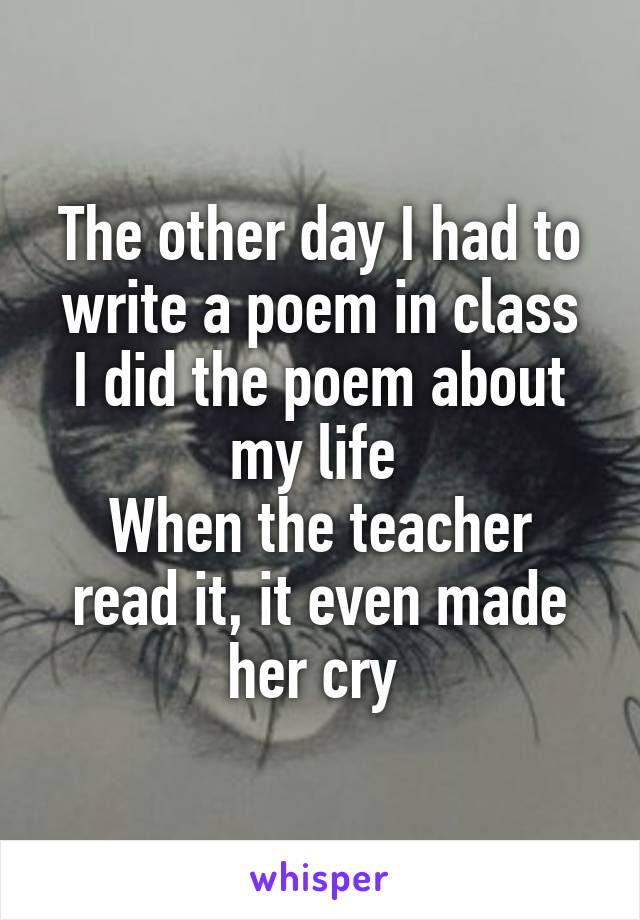 The other day I had to write a poem in class
I did the poem about my life 
When the teacher read it, it even made her cry 