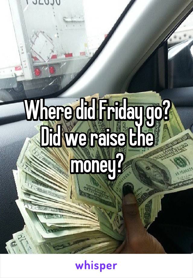 Where did Friday go? Did we raise the money?