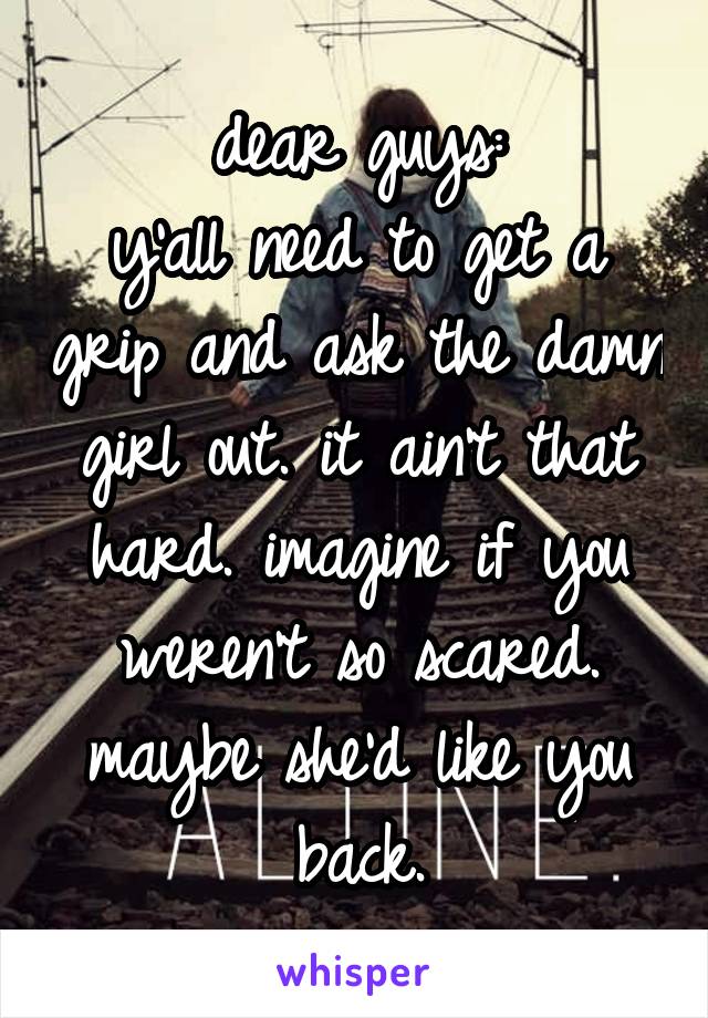 dear guys:
y'all need to get a grip and ask the damn girl out. it ain't that hard. imagine if you weren't so scared. maybe she'd like you back.