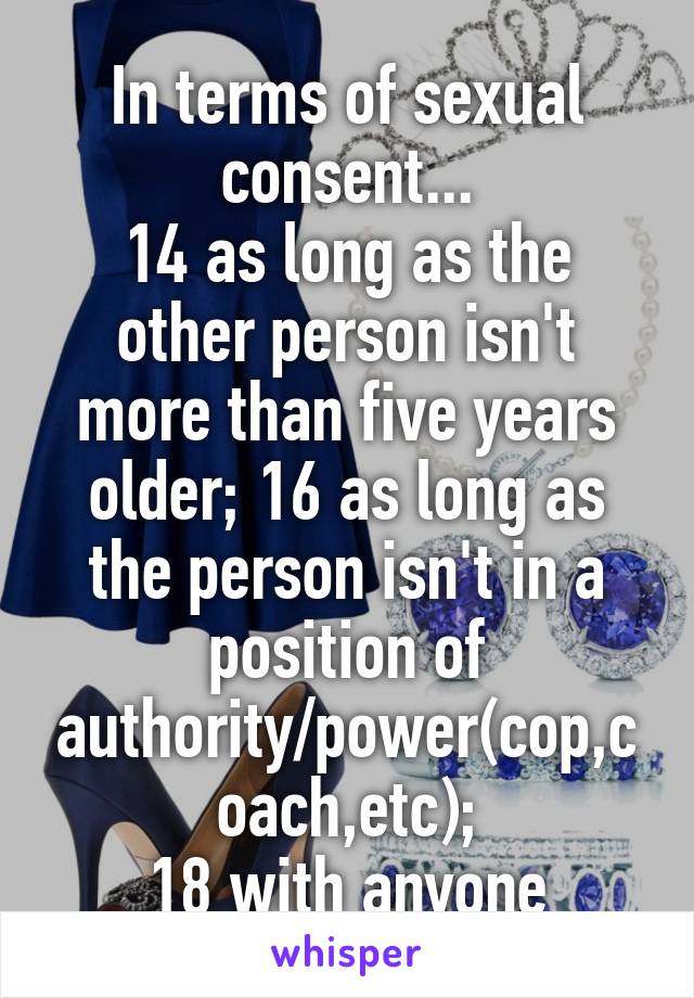 In terms of sexual consent...
14 as long as the other person isn't more than five years older; 16 as long as the person isn't in a position of authority/power(cop,coach,etc);
18 with anyone