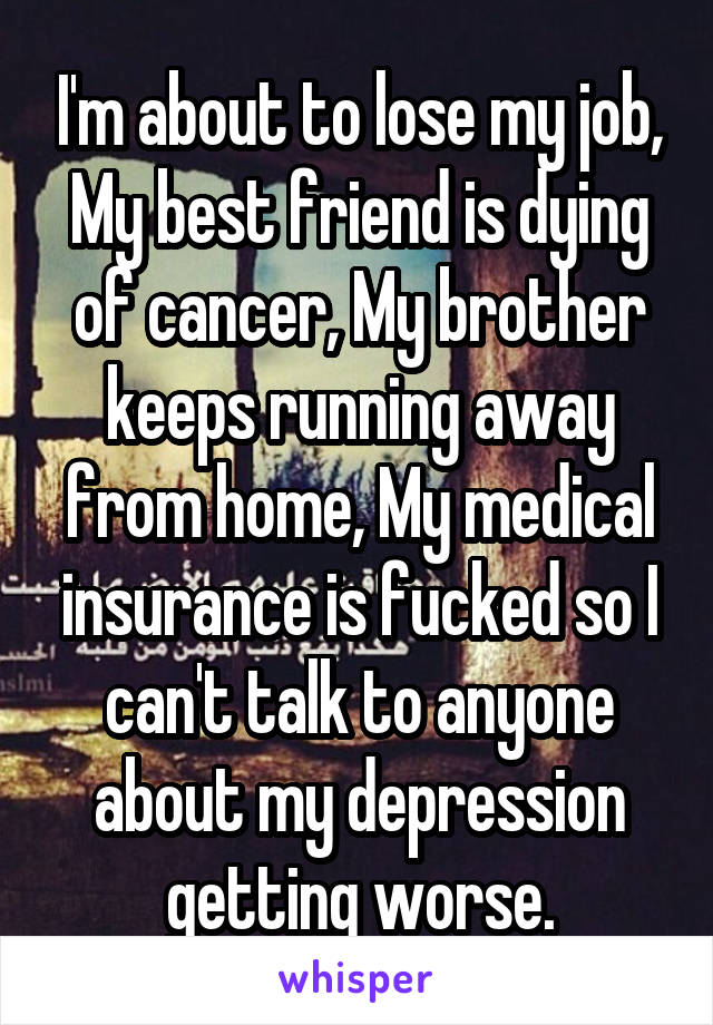 I'm about to lose my job, My best friend is dying of cancer, My brother keeps running away from home, My medical insurance is fucked so I can't talk to anyone about my depression getting worse.