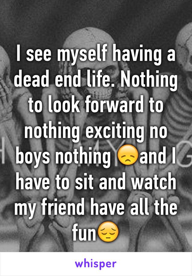 I see myself having a dead end life. Nothing to look forward to nothing exciting no boys nothing 😞and I have to sit and watch my friend have all the fun😔