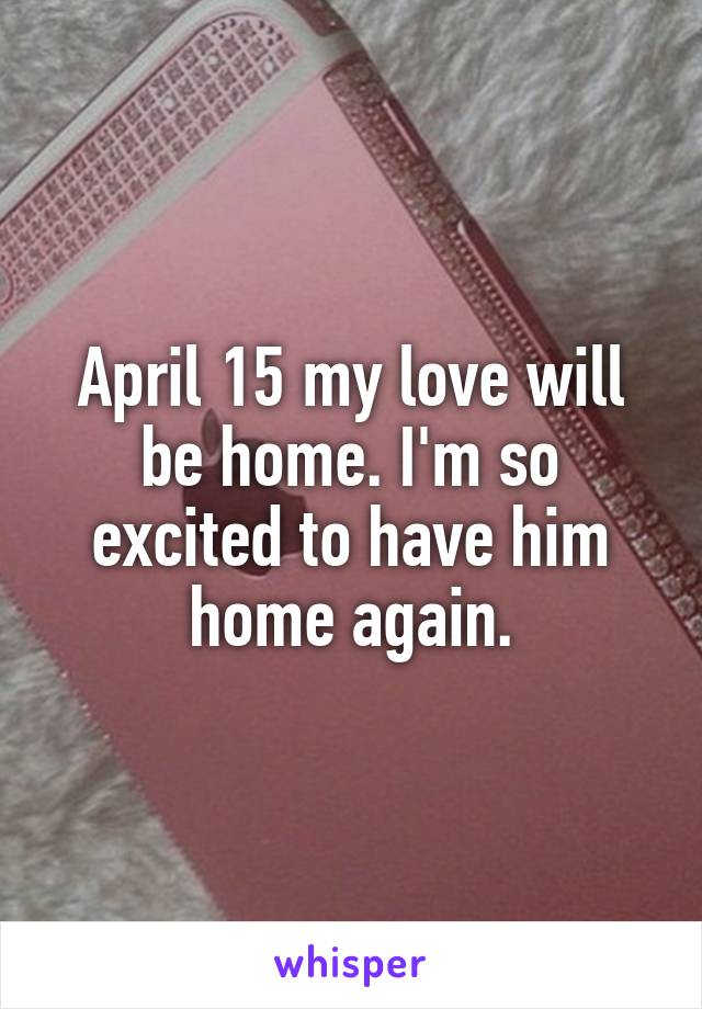 April 15 my love will be home. I'm so excited to have him home again.