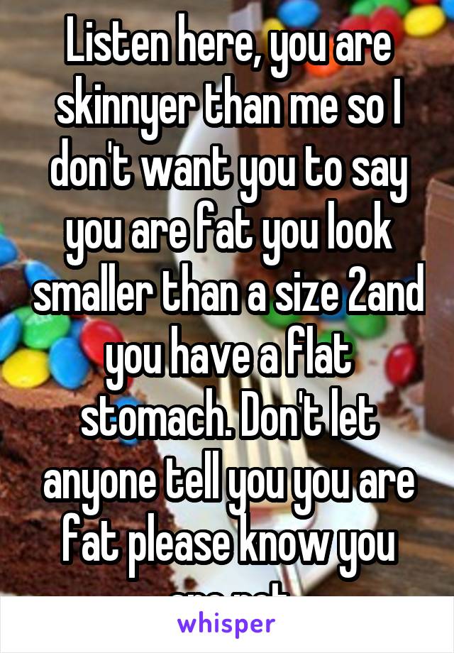 Listen here, you are skinnyer than me so I don't want you to say you are fat you look smaller than a size 2and you have a flat stomach. Don't let anyone tell you you are fat please know you are not