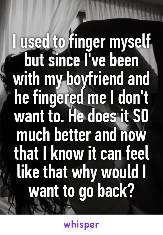 I used to finger myself but since I've been with my boyfriend and he fingered me I don't want to. He does it SO much better and now that I know it can feel like that why would I want to go back?