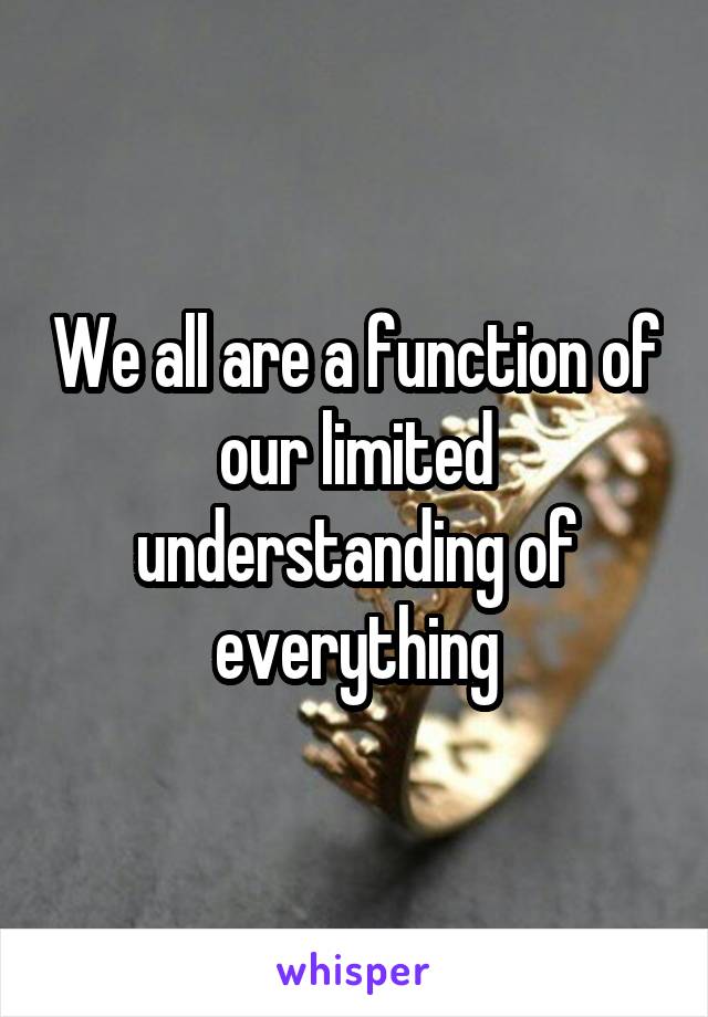 We all are a function of our limited understanding of everything