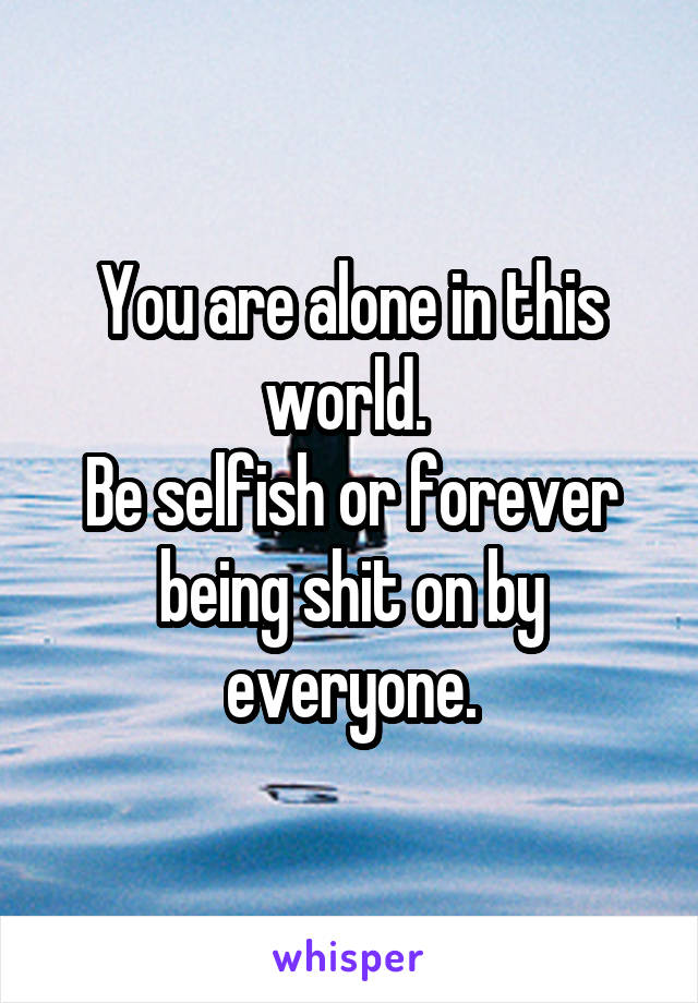 You are alone in this world. 
Be selfish or forever being shit on by everyone.