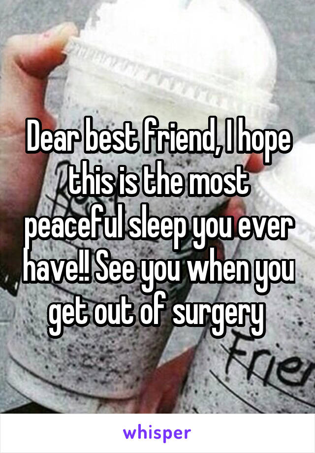 Dear best friend, I hope this is the most peaceful sleep you ever have!! See you when you get out of surgery 