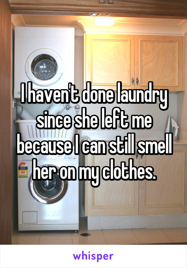 I haven't done laundry since she left me because I can still smell her on my clothes.