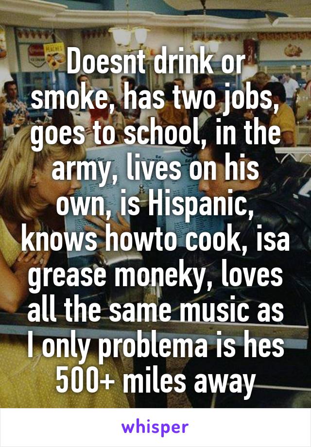 Doesnt drink or smoke, has two jobs, goes to school, in the army, lives on his own, is Hispanic, knows howto cook, isa grease moneky, loves all the same music as I only problema is hes 500+ miles away