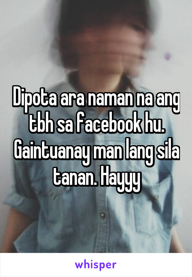 Dipota ara naman na ang tbh sa facebook hu. Gaintuanay man lang sila tanan. Hayyy