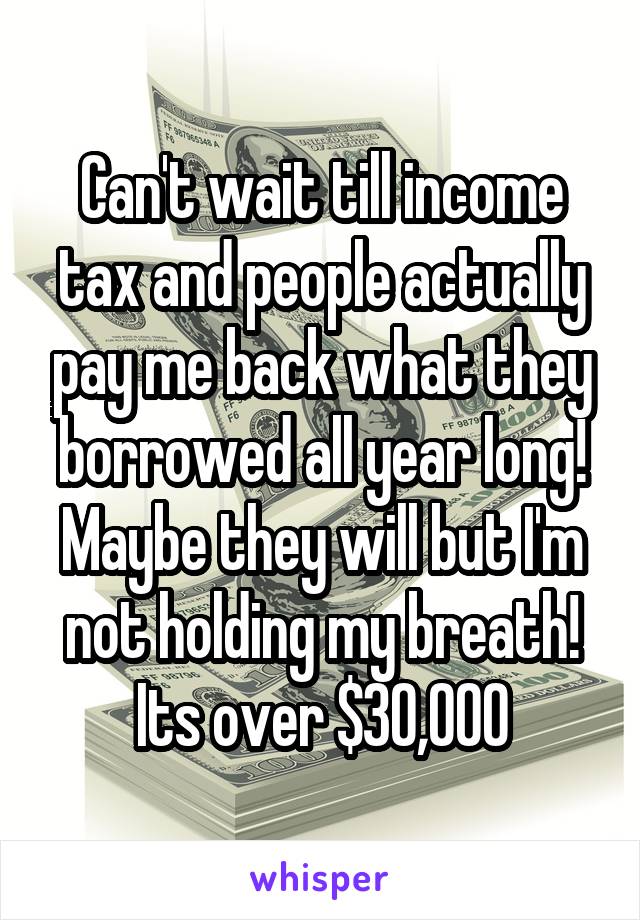 Can't wait till income tax and people actually pay me back what they borrowed all year long!
Maybe they will but I'm not holding my breath!
Its over $30,000