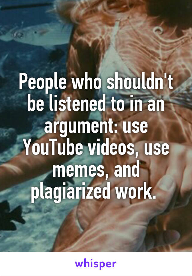 People who shouldn't be listened to in an argument: use YouTube videos, use memes, and plagiarized work. 