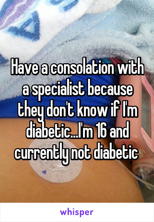 Have a consolation with a specialist because they don't know if I'm diabetic...I'm 16 and currently not diabetic 