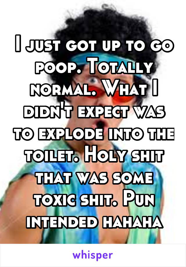 I just got up to go poop. Totally normal. What I didn't expect was to explode into the toilet. Holy shit that was some toxic shit. Pun intended hahaha