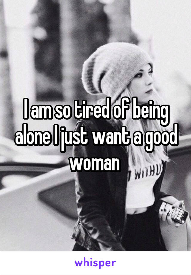 I am so tired of being alone I just want a good woman 