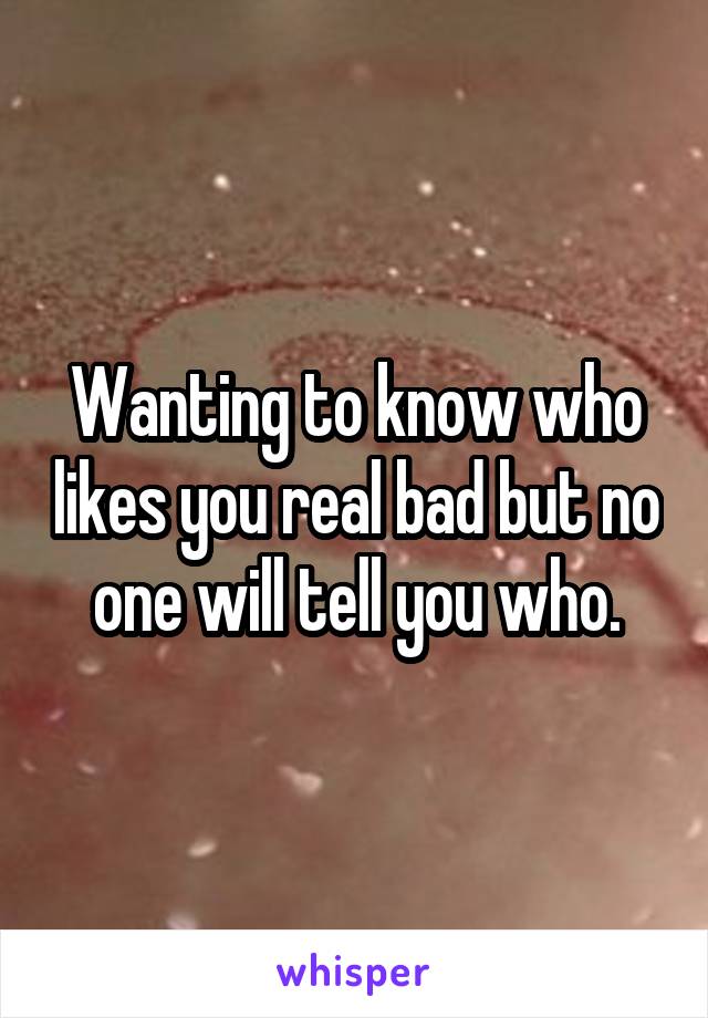 Wanting to know who likes you real bad but no one will tell you who.