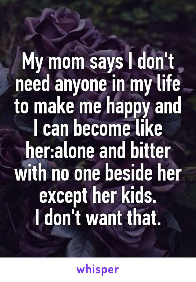 My mom says I don't need anyone in my life to make me happy and I can become like her:alone and bitter with no one beside her except her kids.
I don't want that.