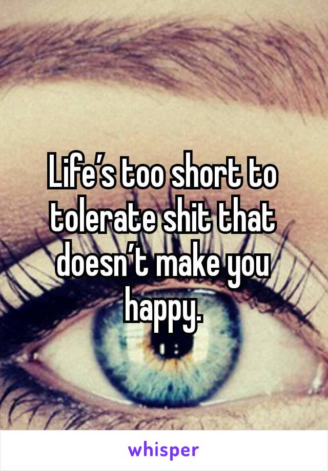 Life’s too short to tolerate shit that doesn’t make you happy.