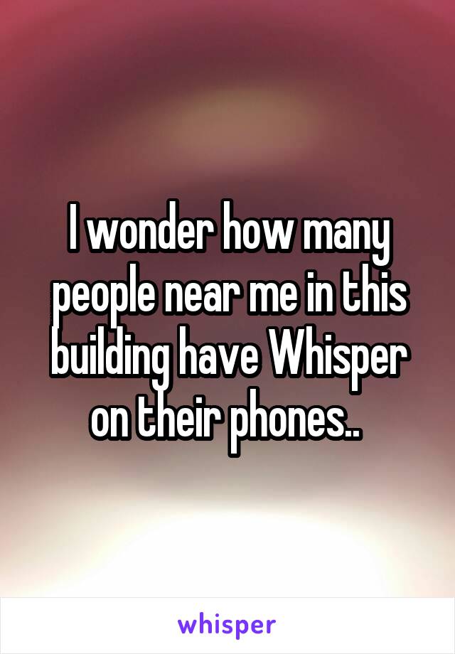 I wonder how many people near me in this building have Whisper on their phones.. 