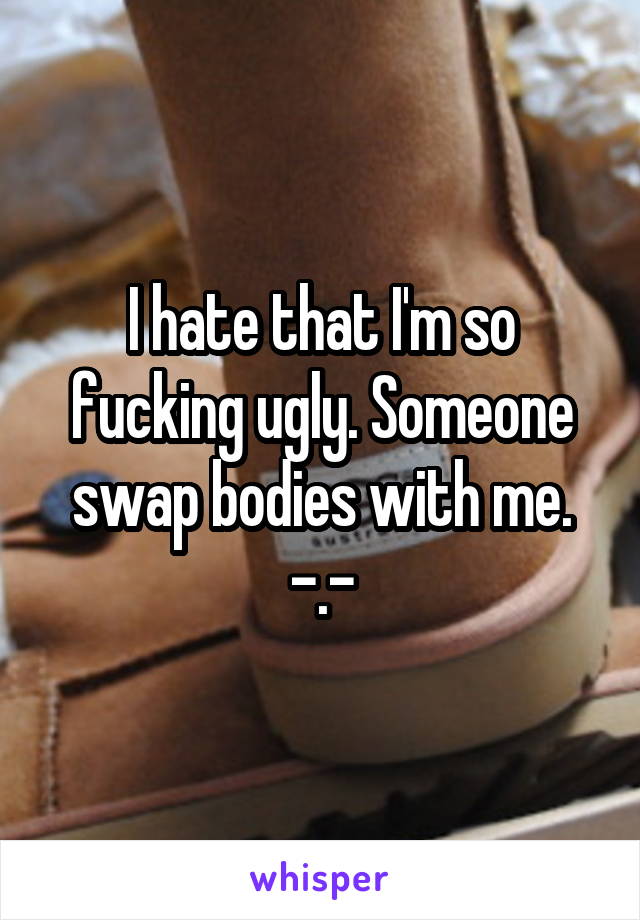 I hate that I'm so fucking ugly. Someone swap bodies with me.
-.-