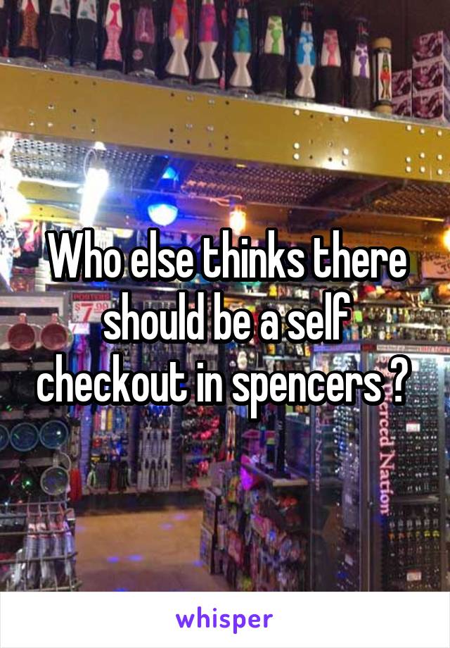 Who else thinks there should be a self checkout in spencers ? 